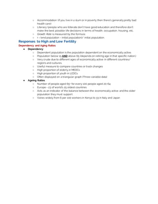 ○ Accommodation (if you live in a slum or in poverty then there’s generallypretty bad
health care)
○ Literacy (people who are illiterate don’t have good education and therefore don’t
make the best possible life decisions in terms of health, occupation, housing, etc.
○ Growth Rate is measured by the formula:
○ r = (end population - initial population)/ initial population.
Responses to High and Low Fertility
Dependency and Aging Ratios
● Dependency
○ Dependent population is the population dependent on the economically active.
○ Population below 15 AND above 65 (depends on retiring age in that specific nation.)
○ Very crude due to different ages of economically active in different countries/
regions and cultures.
○ Useful measure to compare countries or track changes
○ High proportion of elderly in MEDCs
○ High proportion of youth in LEDCs
○ Often displayed on a triangular graph (Three-variable data)
● Ageing Ratios
○ Number of people aged 65+ for every 100 people aged 20-64
○ Europe - 23 of world’s 25 oldest countries
○ Acts as an indicator of the balance between the economically active and the older
population they must support
○ Varies widely from 6 per 100 workers in Kenya to 33 in Italy and Japan
 