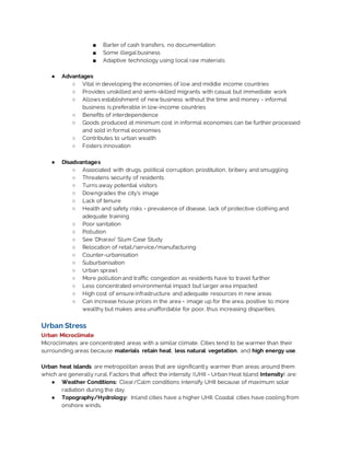 ■ Barter of cash transfers, no documentation
■ Some illegal business
■ Adaptive technology using local raw materials
● Advantages
○ Vital in developing the economies of low and middle income countries
○ Provides unskilled and semi-skilled migrants with casual but immediate work
○ Allows establishment of new business without the time and money - informal
business is preferable in low-income countries
○ Benefits of interdependence
○ Goods produced at minimum cost in informal economies can be further processed
and sold in formal economies
○ Contributes to urban wealth
○ Fosters innovation
● Disadvantages
○ Associated with drugs, political corruption, prostitution, bribery and smuggling
○ Threatens security of residents
○ Turns away potential visitors
○ Downgrades the city’s image
○ Lack of tenure
○ Health and safety risks - prevalence of disease, lack of protective clothing and
adequate training
○ Poor sanitation
○ Pollution
○ See ‘Dharavi’ Slum Case Study
○ Relocation of retail/service/manufacturing
○ Counter-urbanisation
○ Suburbanisation
○ Urban sprawl
○ More pollution and traffic congestion as residents have to travel further
○ Less concentrated environmental impact but larger area impacted
○ High cost of ensure infrastructure and adequate resources in new areas
○ Can increase house prices in the area = image up for the area, positive to more
wealthy but makes area unaffordable for poor, thus increasing disparities.
Urban Stress
Urban Microclimate
Microclimates are concentrated areas with a similar climate. Cities tend to be warmer than their
surrounding areas because materials retain heat, less natural vegetation, and high energy use.
Urban heat islands are metropolitan areas that are significantly warmer than areas around them
which are generally rural. Factors that affect the intensity (UHII - Urban Heat Island Intensity) are:
● Weather Conditions: Clear/Calm conditions intensify UHII because of maximum solar
radiation during the day.
● Topography/Hydrology: Inland cities have a higher UHII. Coastal cities have cooling from
onshore winds.
 