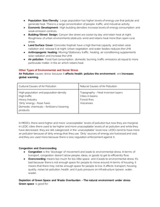 ● Population Size/Density: Large population has higher levels of energy use that pollute and
generate heat. There is a large concentration of people, traffic, and industrial activity.
● Economic Development: High building densities increase levels of energy consumption and
weak emission controls.
● Building/Street Design: Canyon like street are cooler by day and retain heat at night.
Roughness of urban environments obstructs wind and retains heat more than open rural
areas.
● Land Surface Cover: Concrete/Asphalt have a high thermal capacity and retain solar
radiation and release it at night. Urban vegetation and water bodies reduces the UHII.
● Anthropogenic heating: Moving/Stationary traffic, heating, air-conditioning supplements
solar radiation and increase the UHII.
● Air pollution: Fossil fuel consumption, domestic burning, traffic emissions all equal to more
particulate matter in the air which retains heat.
Other Types of Environmental and Social Stress
Air Pollution causes stress because it affects health, pollutes the environment, and increases
global warming.
Cultural Causes of Air Pollution Natural Causes of Air Pollution
High population and population density
High traffic
Heavy Industry
‘Dirty’ energy - fossil fuels
Domestic chemicals - fertilizers/cleaning
products
Topography - Heat inversion layers
Cities in basins
Forest fires
Volcanoes
In MEDCs there were higher and more ‘unacceptable’ levels of pollution but now they are marginal.
In LEDC cities there used to be higher and more unacceptable levels of air pollution and while they
have decreased, they are still categorized in the ‘unacceptable’ level now. LEDCs tend to have more
air pollution because of dirty energy that they use. ‘Dirty’ sources of energy are fuelwood and coal,
and they are used more because there is less regulation enforcement against it.
Congestion and Overcrowding
● Congestion is the ‘blockage’ of movement and leads to environmental stress. In terms of
transport, congestion doesn’t allow people, ideas, or goods to get to efficiently flow.
● Overcrowding means too much for too little space, and it leads to environmental stress. It’s
bad because there is not enough space for people to move around. In terms of housing, it
means that there may not be enough space for people to live. It affects transport, housing
quality, noise/air pollution, health, and it puts pressure on infrastructure (power, water,
waste).
Depletion of Green Space and Waste Overburden - The natural environment under stress
Green space is good for:
 
