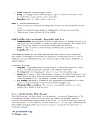 ● Health for physical and psychological reasons.
● Equity because populations which are exposed to green environments have the lowest
levels of health inequity related to income deprivation.
● Protecting and preserving the natural environment.
Waste is a problem in cities because:
● The increasing amounts of resources and produce increase the amounts of emissions and
waste.
● Waste is expected to increase further for all cities as they intensity and concentrate.
● They are major concerns for both MEDCs and LEDCs.
Social Deprivation, Crime, and Inequality - Communities under stress
● Social deprivation: when people are deprived of basic resources or they only have access to
low quality resources compared to the rest of society. “It’s about quality.. (and fairness)”. It has
to do with housing, infrastructure, healthcare, employment, and education.
● Crime: an action or omission which constitutes an offense and is punishable by law.
● Inequality: difference
Social deprivation, crime, and inequalities are all problems for society and urban communities
because they create negative environments and therefore place stress upon individuals. The Gini
Coefficient is a measure of statistical dispersion intended to represent the income distribution of a
nations residence.
Causes of crime include:
● Inequality: The gap between the rich and poor leads to crime more than poverty. There is
unequal access to employment, education, health, and basic infrastructure.
● Unemployment: Unemployed youths between 15-24 are more likelyto be perps.
● Less po-po: The speed of urbanization increases pressure on the ability of authorities to meet
public security and safety demands. Large communities have less cooperation between the
community and the cops. It’s the opposite for smaller communities.
● Bad planning: The design of a community may affect citizens. For example, lots of narrow
streets are creepy. People have nowhere to run. The book legit says this.
● Globalization/Communications: The ease of communication through phones or other
devices makes it easier to organize crime.
Stress of other infrastructure (Water, Sewage)
Urban blight describes run down, derelict, poorly maintained environments. Characteristics of this
include derelict buildings, graffiti and rubbish, dead cars, broken lights, windows, wasteland,
vandalism, and basketball hoops without nets. In MEDCs and LEDCs areas of urban blight follow the
same characteristics.The only difference between them is that in LEDCs the blight is more dispersed.
Urban blight reflects poorly of a city because while it may be spread out, it still represents a un-
development of sorts.
The Sustainable City
The City as a System
 