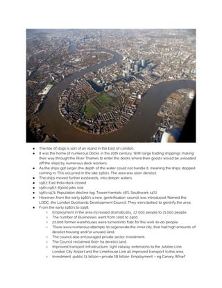 ● The Isle of dogs is sort of an island in the East of London.
● It was the home of numerous Docks in the 20th century. With large trading shippings making
their way through the River Thames to enter the docks where their goods would be unloaded
off the ships by numerous dock workers.
● As the ships got larger, the depth of the water could not handle it, meaning the ships stopped
coming in. This occurred in the late 1960’s. The area was soon derelict.
● The ships moved further eastwards, into deeper waters.
● 1967: East India dock closed.
● 1961-1967: 83000 jobs lost.
● 1961-1971: Population decline (eg. Tower Hamlets 18%, Southwark 14%)
● However, from the early 1980’s a new, gentrification council was introduced. Named the
LDDC, the London Docklands Development Council. They were tasked to gentrify the area.
● From the early 1980’s to 1998,
○ Employment in the area increased dramatically, 27,000 people to 71,000 people.
○ The number of Businesses went from 1000 to 2400
○ 22,000 former warehouses were turned into flats for the well-to-do people.
○ There were numerous attempts to regenerate the inner city, that had high amounts of
derelict housing and/or unused land.
○ The council also encouraged private sector investment.
○ The Council reclaimed 600+ ha derelict land.
○ Improved transport infrastructure: light railway, extensions to the Jubilee Line,
London City Airport and the Limehouse Link all improved transport to the area.
○ Investment: public £1 billion + private £8 billion Employment – eg Canary Wharf
 