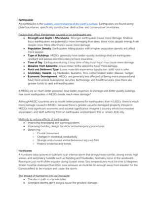 Earthquakes
An earthquake is the sudden, violent shaking of the earth’s surface. Earthquakes are found along
plate boundaries, specifically constructive, destructive, and conservative boundaries.
Factors that affect the damage caused by an earthquake are:
● Strength and Depth + Aftershocks: Stronger earthquakes cause more damage. Shallow
focus earthquakes are potentially more damaging than deep since rocks absorb energy from
deeper ones. More aftershocks cause more damage.
● Population Density: Earthquakes hitting places with a higher population density will affect
more people.
● Type of Buildings: MEDCs generallyhave better-quality buildings that are earthquake-
resistant and people are more likely to have insurance.
● Time of Day: Earthquakes during a busy time of day (rush hour) may cause more damage.
● Distance from Epicentre: Areas closer to the epicentre have more damage.
● Rock and Sediment Type: Loose materials experience liquefaction, solid rock is safer.
● Secondary Hazards: eg. Mudslides, tsunamis, fires, contaminated water, disease, hunger.
● Economic Development: MEDCs are generally less affected by being more prepared and
have more access to response services, technology, and health services. Also there are
greater funds to deal with earthquakes.
If MEDCs are so much better prepared, have better responses to damage and better quality buildings,
how come earthquakes in MEDCs create much more damage?
Although MEDC countries are so much better prepared for earthquakes than in LEDCs, there is much
more damage caused in MEDCs because there is greater value to damaged property. People in
MEDCs hold significant economic and societal significance. Imagine a country which has massive
skyscrapers and stuff suffering from an earthquake and compare this to small LEDC city.
Methods to reduce effects of earthquakes:
● Improving forecasting and warning systems
● Improving building design, location, and emergency procedures
● Observing:
○ Crustal movement
○ Changes in electrical conductivity
○ Strange and unusual animal behaviour (eg carp fish)
○ Historic evidence and trends
Hurricanes
A hurricane (aka cyclone or typhoon) is an intense storm that brings heavy rainfall, strong winds, high
waves, and secondary hazards such as flooding and mudslides. Normally occur in the westward-
flowing air just north of the equator along coastal areas. Sea temperatures must be over 27 degrees.
Water must be shallower than 60m. Low pressure air must be far enough away from equator for the
Coriolis effect to be in place and rotate the storm.
The impact of hurricanes will vary because:
● The storm path is unpredictable.
● Strongest storms don’t always cause the greatest damage.
 