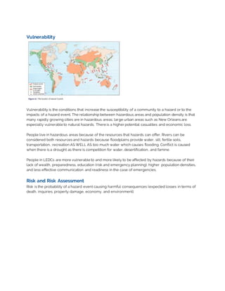 Vulnerability
Vulnerability is the conditions that increase the susceptibility of a community to a hazard or to the
impacts of a hazard event. The relationship between hazardous areas and population density is that
many rapidly growing cities are in hazardous areas; large urban areas such as New Orleans are
especially vulnerable to natural hazards. There is a higher potential casualties and economic loss.
People live in hazardous areas because of the resources that hazards can offer. Rivers can be
considered both resources and hazards because floodplains provide water, silt, fertile soils,
transportation, recreation AS WELL AS too much water which causes flooding. Conflict is caused
when there is a drought as there is competition for water, desertification, and famine.
People in LEDCs are more vulnerable to and more likely to be affected by hazards because of their
lack of wealth, preparedness, education (risk and emergency planning), higher population densities,
and less effective communication and readiness in the case of emergencies.
Risk and Risk Assessment
Risk is the probability of a hazard event causing harmful consequences (expected losses in terms of
death, inquiries, property damage, economy, and environment).
 