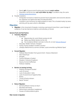 ○ Nearly 30% of government funding goes towards social welfare.
○ Population will shrink from 127 to 90 million by 2055 if conditions stay the same.
○ Strange social phenomena
● Possible solutions:
○ Immigration (at least 10 million) to prevent future population and economic decline
but Japanese are against the idea of multiculturalism.
○ Long term care insurance for elderly based on need. This is funded mostly by taxes,
and only 10% by users which is affordable.
Migration
● Migration is the movement of people, involving a permanent (more than 1 year) change of
residence. It can be internal or external, and voluntary or forced.
General Push and Pull Factors
● Voluntary Migration
○ Economic
■ Opportunities for work (Polish workers to UK)
■ Higher pay (British doctors to the US)
■ Tax Avoidance (British rock stars to the US, or even Brits to Monaco)
○ Education (Better Schools, Cheaper)
○ Family (Family located in another country)
○ Lifestyle (Retirement to warmer climates, social amenities eg Medical Spas)
● Forced Migration
○ Political (Discrimination from government - Kosovo Albanians)
○ War (Chechnya)
○ Drought
○ Famine (Ethiopia in Sudan)
○ Disasters (Volcanic Eruptions)
○ Slavery (human trafficking)
○ Political instability
● Barriers to leaving/arriving
○ Political (Immigrant Quotas)
○ Lack of money
○ Lack of education/ skills
○ Lack of awareness of opportunities
○ Illness
○ Threat of family division
○ Racial Tension
● Return Migration
○ Earned sufficient money to return
○ Reunited with family
○ Government restrictions heightened
○ Causes of initial problems gone
Main trends in migration
 