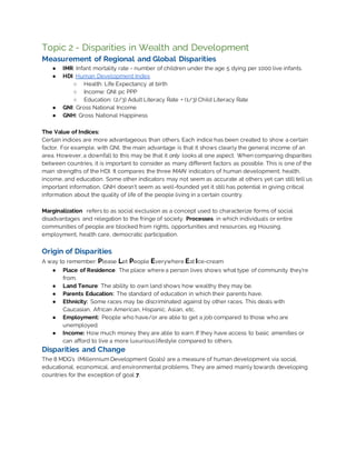 Topic 2 - Disparities in Wealth and Development
Measurement of Regional and Global Disparities
● IMR: Infant mortality rate - number of children under the age 5 dying per 1000 live infants.
● HDI: Human Development Index
○ Health: Life Expectancy at birth
○ Income: GNI pc PPP
○ Education: (2/3) Adult Literacy Rate + (1/3) Child Literacy Rate
● GNI: Gross National Income
● GNH: Gross National Happiness
The Value of Indices:
Certain indices are more advantageous than others. Each indice has been created to show a certain
factor. For example, with GNI, the main advantage is that it shows clearly the general income of an
area. However, a downfall to this may be that it only looks at one aspect. When comparing disparities
between countries, it is important to consider as many different factors as possible. This is one of the
main strengths of the HDI. It compares the three MAIN indicators of human development; health,
income, and education. Some other indicators may not seem as accurate at others yet can still tell us
important information. GNH doesn’t seem as well-founded yet it still has potential in giving critical
information about the quality of life of the people living in a certain country.
Marginalization refers to as social exclusion as a concept used to characterize forms of social
disadvantages and relegation to the fringe of society. Processes in which individuals or entire
communities of people are blocked from rights, opportunities and resources. eg Housing,
employment, health care, democratic participation.
Origin of Disparities
A way to remember: Please Let People Everywhere Eat Ice-cream
● Place of Residence: The place where a person lives shows what type of community they’re
from.
● Land Tenure: The ability to own land shows how wealthy they may be.
● Parents Education: The standard of education in which their parents have.
● Ethnicity: Some races may be discriminated against by other races. This deals with
Caucasian, African American, Hispanic, Asian, etc.
● Employment: People who have/or are able to get a job compared to those who are
unemployed.
● Income: How much money they are able to earn. If they have access to basic amenities or
can afford to live a more luxuriouslifestyle compared to others.
Disparities and Change
The 8 MDG’s (Millennium Development Goals) are a measure of human development via social,
educational, economical, and environmental problems. They are aimed mainly towards developing
countries for the exception of goal 7.
 