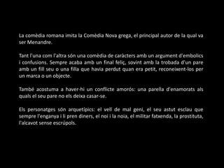 La comèdia romana imita la Comèdia Nova grega, el principal autor de la qual va
ser Menandre.
Tant l'una com l'altra són una comèdia de caràcters amb un argument d'embolics
i confusions. Sempre acaba amb un final feliç, sovint amb la trobada d'un pare
amb un fill seu o una filla que havia perdut quan era petit, reconeixent-los per
un marca o un objecte.
També acostuma a haver-hi un conflicte amorós: una parella d'enamorats als
quals el seu pare no els deixa casar-se.
Els personatges són arquetípics: el vell de mal geni, el seu astut esclau que
sempre l'enganya i li pren diners, el noi i la noia, el militar fatxenda, la prostituta,
l'alcavot sense escrúpols.
 