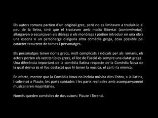 Els autors romans partien d'un original grec, però no es limitaven a traduir-lo al
peu de la lletra, sinó que el tractaven amb molta llibertat (contaminatio):
allargaven o escurçaven els diàlegs o els monòlegs i podien introduir en una obra
una escena o un personatge d'alguna altra comèdia grega, cosa possible pel
caràcter recurrent de temes i personatges.
Els personatges tenen noms grecs, molt complicats i ridículs per als romans, els
actors porten els vestits típics grecs, el lloc de l'acció és sempre una ciutat grega.
Una diferència important de la comèdia llatina respecte de la Comèdia Nova de
la qual deriva és el lloc destacat que hi tenen la música, el cant i la mímica.
En efecte, mentre que la Comèdia Nova no incloïa música dins l'obra, a la llatina,
i sobretot a Plaute, les parts cantades i les parts recitades amb acompanyament
musical eren majoritàries.
Només queden comèdies de dos autors: Plaute i Terenci.
 