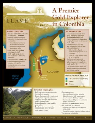 A Premier
                                                                                       Gold Explorer
                                                                                       in Colombia
       Popales Project                                                                                         El Rayo Project
       •	 Located 150 km NW of Medellin                                                                        •	 Located approximately 55km
            in the prolific Cauca Belt                                                                       NE of Medellin in the prolific
       •	   Multiple gold bearing veins                                                                      Antioquia Batholith Belt
            identified through preliminary                                                                •	 Open cut exposes a shear zone
            exploration                                                                                      roughly 11m wide, length appears
             •	 Mineralization similar to                                                                    to Antioquia
                                                                                                                 be 1+km
                Buritica 4M oz. deposit                                                                          Batholith
                                                                                                          •	 Geochemistry of rock chip
             •	 Identified 45 high-grade                                                                     and soil samples indicate two
                Buritica-like veins                                                                          mineralized zones:  
       •	   High grade vein and bulk
                                                                                                 Choco        •	 200m by 50m of gold
            mining potential                                                                      Belt           anomalies ranging from 0.1 to
       •	   Drill-ready project with                                                                             5.4WESTERN
                                                                                                                    g/t Au
            the location of 7 drill-holes                                                           Middle EDGE
                                                                                                              •	 270 m by 170 m ranging from
                                                                      Antioquia
            identified
                                                                      Batholith                      Cauca 0.1 OF THEAu
                                                                                                                    to  2.6 g/t
            Veins from trace to 68 g/t Au                                                                 •	 Surface sampling showed
       •	
                                                                                                       Belt significant anomalies of gold
                                                                                                                    CRATON
       •	   Altered rock between veins
            assayed at 13 g/t Au                                                                          •	 Chip samples yielded 4.2 g/t Au
                                                  Choco                                                      up to 16.6 g/t Au
       •	   Artisanal mining inventory             Belt
            (ongoing)                                                                                     •	 Old pits and tunnels in the area
                                                                                                          •	 AngloGold Ashanti, Gramalote
                                                           Cauca                                             and B2Gold nearby
                                                            Belt              COLOMBIA
                 PACIFIC                                           WESTERN                                    MET TALOGENIC BELT AGE
                                                                  EDGE OF
                 OCEAN                                           THE CRATON                                         Late Cretaceous Early Tertiary
                                                                                                                    Eocene
                                                                                                                    Miocene


                                                      Investor Highlights
                                                      •	Early-stage investment opportunity            •	Ongoing    programs:
                                                      •	Start-up level valuation                        •	 Geological   mapping and sampling
                                                      •	Best in class team with a track record          •	 Identification of drill ready targets,
                                                        of significant exploration success                 in advance of a drilling program
                                                        including discovery of Continental              •	 Continued due diligence on additional
                                                        Gold’s Buritica Project                            project acquisitions
                                                      •	Projects located in a very prolific           •	Advancing the public listing process
                                                        gold region                                   •	Still “early days” in Colombia
                                                      •	Popales project has very similar                •	 Steadiest GDP growth in Latin America
                                                        mineralization and is on trend 	                   1970–2007
                                                        with Buritica Project                           •	 Second best investor protection in Latin America
                                                                                                      •	Vast expertise in Colombia


Bay Adelaide Centre, Suite 1200, 333 Bay St., Toronto, ON, M5H 2R2, Canada  P +1 416.309.4325  F +1 416.364.3346  E information@llaveoro.com  www.llaveoro.com
 
