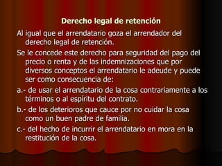 Derecho legal de retención Al igual que el arrendatario goza el arrendador del derecho legal de retención. Se le concede este derecho para seguridad del pago del precio o renta y de las indemnizaciones que por diversos conceptos el arrendatario le adeude y puede ser como consecuencia de: a.- de usar el arrendatario de la cosa contrariamente a los términos o al espíritu del contrato. b.- de los deterioros que cauce por no cuidar la cosa como un buen padre de familia. c.- del hecho de incurrir el arrendatario en mora en la restitución de la cosa. 