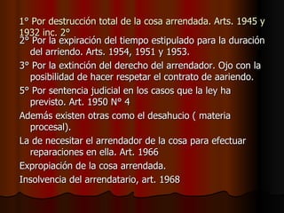 1° Por destrucción total de la cosa arrendada. Arts. 1945 y 1932 inc. 2° 2° Por la expiración del tiempo estipulado para la duración del arriendo. Arts. 1954, 1951 y 1953. 3° Por la extinción del derecho del arrendador. Ojo con la posibilidad de hacer respetar el contrato de aariendo. 5° Por sentencia judicial en los casos que la ley ha previsto. Art. 1950 N° 4 Además existen otras como el desahucio ( materia procesal). La de necesitar el arrendador de la cosa para efectuar reparaciones en ella. Art. 1966 Expropiación de la cosa arrendada.  Insolvencia del arrendatario, art. 1968 