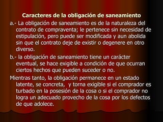 Caracteres de la obligación de saneamiento a.- La obligación de saneamiento es de la naturaleza del contrato de compraventa; le pertenece sin necesidad de estipulación, pero puede ser modificada y aun abolida sin que el contrato deje de existir o degenere en otro diverso. b.- la obligación de saneamiento tiene un carácter eventual, se hace exigible a condición de que ocurran ciertos hechos que pueden suceder o no. Mientras tanto, la obligación permanece en un estado latente, se concreta,  y torna exigible si el comprador es turbado en la posesión de la cosa o si el comprador no logra un adecuado provecho de la cosa por los defectos de que adolece. 