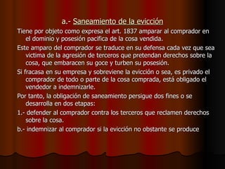 a.-  Saneamiento de la evicción Tiene por objeto como expresa el art. 1837 amparar al comprador en el dominio y posesión pacifica de la cosa vendida. Este amparo del comprador se traduce en su defensa cada vez que sea victima de la agresión de terceros que pretendan derechos sobre la cosa, que embaracen su goce y turben su posesión. Si fracasa en su empresa y sobreviene la evicción o sea, es privado el comprador de todo o parte de la cosa comprada, está obligado el vendedor a indemnizarle. Por tanto, la obligación de saneamiento persigue dos fines o se desarrolla en dos etapas: 1.- defender al comprador contra los terceros que reclamen derechos sobre la cosa. b.- indemnizar al comprador si la evicción no obstante se produce 