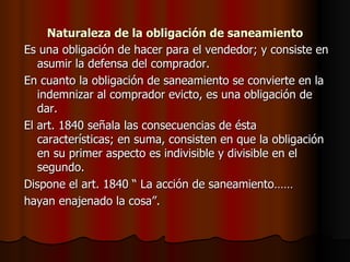 Naturaleza de la obligación de saneamiento Es una obligación de hacer para el vendedor; y consiste en asumir la defensa del comprador. En cuanto la obligación de saneamiento se convierte en la indemnizar al comprador evicto, es una obligación de dar. El art. 1840 señala las consecuencias de ésta características; en suma, consisten en que la obligación en su primer aspecto es indivisible y divisible en el segundo. Dispone el art. 1840 “ La acción de saneamiento…… hayan enajenado la cosa”. 