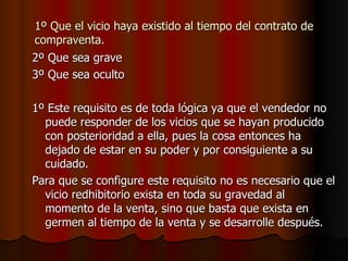 1º Que el vicio haya existido al tiempo del contrato de compraventa. 2º Que sea grave 3º Que sea oculto 1º Este requisito es de toda lógica ya que el vendedor no puede responder de los vicios que se hayan producido con posterioridad a ella, pues la cosa entonces ha dejado de estar en su poder y por consiguiente a su cuidado. Para que se configure este requisito no es necesario que el vicio redhibitorio exista en toda su gravedad al momento de la venta, sino que basta que exista en germen al tiempo de la venta y se desarrolle después. 