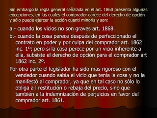 Sin embargo la regla general señalada en el art. 1860 presenta algunas excepciones, en las cuales el comprador carece del derecho de opción y sólo puede ejercer la acción cuanti minoris y son: a.- cuando los vicios no son graves art. 1868. b.- cuando la cosa perece después de perfeccionado el contrato en poder y por culpa del comprador art. 1862 inc. 1º; pero si la cosa perece por un vicio inherente a ella, subsiste el derecho de opción para el comprador art 1862 inc. 2º. Por otra parte el legislador ha sido mas rigoroso con el vendedor cuando sabía el vicio que tenía la cosa y no la manifestó al comprador, ya que en tal caso no sólo lo obliga a l restitución o rebaja del precio, sino que también a la indemnización de perjuicios en favor del comprador art. 1861. 