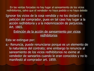 En las ventas forzadas no hay lugar al saneamiento de los vicios redhibitorios, salvo que el vendedor no haya podido o no haya debido Ignorar los vicios de la cosa vendida y no los declaró a petición del comprador, pues en tal caso hay lugar a la acción redhibitoria y a la indemnización de perjuicios. Art. 1865. Extinción de la acción de saneamiento por vicios redhibitorios Esta se extingue por: a.- Renuncia, puede renunciarse porque es un elemento de la naturaleza del contrato; sine embargo la renuncia al saneamiento de los vicios redhibitorios no exime al vendedor de sanearlos cuando le eran conocidos y no lo manifestó al comprador art. 1859. 
