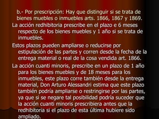 b.- Por prescripción: Hay que distinguir si se trata de bienes muebles o inmuebles arts. 1866, 1867 y 1869. La acción redhibitoria prescribe en el plazo e 6 meses respecto de los bienes muebles y 1 año si se trata de inmuebles. Estos plazos pueden ampliarse o reducirse por estipulación de las partes y corren desde la fecha de la entrega material o real de la cosa vendida art. 1866. La acción cuanti minoris, prescribe en un plazo de 1 año para los bienes muebles y de 18 meses para los inmuebles, este plazo corre también desde la entrega material, Don Arturo Alessandri estima que este plazo también podría ampliarse o restringirse por las partes, ya que si se negare tal posibilidad podría suceder que la acción cuanti minoris prescribiera antes que la redhibitoria si el plazo de esta última hubiere sido ampliado. 