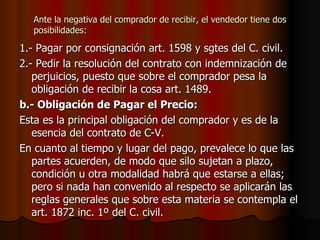 Ante la negativa del comprador de recibir, el vendedor tiene dos posibilidades: 1.- Pagar por consignación art. 1598 y sgtes del C. civil. 2.- Pedir la resolución del contrato con indemnización de perjuicios, puesto que sobre el comprador pesa la obligación de recibir la cosa art. 1489. b.- Obligación de Pagar el Precio: Esta es la principal obligación del comprador y es de la esencia del contrato de C-V. En cuanto al tiempo y lugar del pago, prevalece lo que las partes acuerden, de modo que silo sujetan a plazo, condición u otra modalidad habrá que estarse a ellas; pero si nada han convenido al respecto se aplicarán las reglas generales que sobre esta materia se contempla el art. 1872 inc. 1º del C. civil. 
