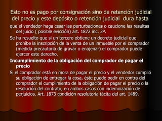 Esto no es pago por consignación sino de retención judicial del precio y este depósito o retención judicial  dura hasta  que el vendedor haga cesar las perturbaciones o caucione las resultas del juicio ( posible evicción) art. 1872 inc. 2º. Se ha resuelto que si un tercero obtiene un decreto judicial que prohíbe la inscripción de la venta de un inmueble por el comprador (medida precautoria de gravar o enajenar) el comprador puede ejercer este derecho. Incumplimiento de la obligación del comprador de pagar el precio Si el comprador está en mora de pagar el precio y el vendedor cumplió su obligación de entregar la cosa, éste puede pedir en contra del comprador el cumplimiento de la obligación de pagar el precio o la resolución del contrato, en ambos casos con indemnización de perjuicios. Art. 1873 condición resolutoria tácita del art. 1489. 