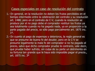 Casos especiales en caso de resolución del contrato 1.- En general, en la resolución no deben los frutos percibidos en el tiempo intermedio entre la celebración del contrato y su resolución art. 1488; pero en el contrato de C-V, cuando la resolución se produce por el no pago debe el comprador restituir los frutos ya sea totalmente cuando no ha pagado nada, ya en proporción a la parte pagada del precio, so sólo pago parcialmente art. 1875 inc. 1º. 2.- En cuanto al pago de expensas y deterioros, la regla general es que se presume de buena fe del deudor, pero en la C-V se presume legalmente la mala fe del comprador si no ha pagado el precio, salvo que dicho comprador pruebe lo contrario, vale decir, que pruebe haber sufrido, sin culpa de su parte un detrimento en su fortuna tan grande que le haya sido imposible pagar el precio., art. 1875 inc. 3º 