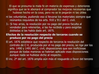 El que se presuma la mala fe en materia de expensas y deterioros significa que se le abonará al comprador las mejoras necesarias que hubiese hecho en la cosa, pero no se le pegarán ni las útiles ni las voluntarias, pudiendo eso sí llevarse los materiales siempre que reúnanlos requisitos de los arts. 910 y 911 del C. civil. 3.- Si hay arras, la resolución por no pago del precio faculta al vendedor para retenerlas, si las ha recibido y para exigirlas dobladas si las había dado art. 1875. Efectos de la resolución respecto de terceros cuando se produce por no pago del precio El art. 1876 establece que respecto de terceros la resolución del contrato de C-V, producida por el no pago del precio, se rige por los arts. 1490 y 1491 del C. civil, disposiciones que son inoficiosas porque de todas maneras se habrían aplicado esas disposiciones aunque nada se hubiese dicho al respecto. El inc. 2º del art. 1876 amplía aún más el resguardo a favor del tercero 