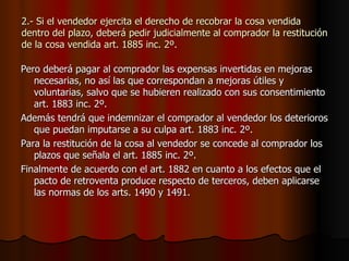 2.- Si el vendedor ejercita el derecho de recobrar la cosa vendida dentro del plazo, deberá pedir judicialmente al comprador la restitución de la cosa vendida art. 1885 inc. 2º. Pero deberá pagar al comprador las expensas invertidas en mejoras necesarias, no así las que correspondan a mejoras útiles y voluntarias, salvo que se hubieren realizado con sus consentimiento art. 1883 inc. 2º. Además tendrá que indemnizar el comprador al vendedor los deterioros que puedan imputarse a su culpa art. 1883 inc. 2º. Para la restitución de la cosa al vendedor se concede al comprador los plazos que señala el art. 1885 inc. 2º. Finalmente de acuerdo con el art. 1882 en cuanto a los efectos que el pacto de retroventa produce respecto de terceros, deben aplicarse las normas de los arts. 1490 y 1491. 