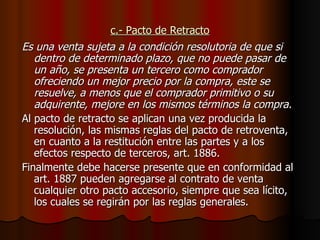 c.- Pacto de Retracto Es una venta sujeta a la condición resolutoria de que si dentro de determinado plazo, que no puede pasar de un año, se presenta un tercero como comprador ofreciendo un mejor precio por la compra, este se resuelve, a menos que el comprador primitivo o su adquirente, mejore en los mismos términos la compra. Al pacto de retracto se aplican una vez producida la resolución, las mismas reglas del pacto de retroventa, en cuanto a la restitución entre las partes y a los efectos respecto de terceros, art. 1886. Finalmente debe hacerse presente que en conformidad al art. 1887 pueden agregarse al contrato de venta cualquier otro pacto accesorio, siempre que sea lícito, los cuales se regirán por las reglas generales. 