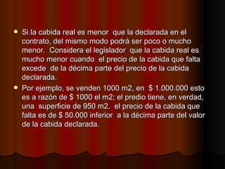 Si la cabida real es menor  que la declarada en el contrato, del mismo modo podrá ser poco o mucho menor.  Considera el legislador  que la cabida real es mucho menor cuando  el precio de la cabida que falta excede  de la décima parte del precio de la cabida declarada. Por ejemplo, se venden 1000 m2, en  $ 1.000.000 esto es a razón de $ 1000 el m2; el predio tiene, en verdad, una  superficie de 950 m2.  el precio de la cabida que falta es de $ 50.000 inferior  a la décima parte del valor  de la cabida declarada. 