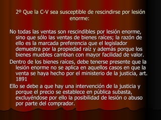 2º Que la C-V sea susceptible de rescindirse por lesión enorme:  No todas las ventas son rescindibles por lesión enorme, sino que sólo las ventas de bienes raíces; la razón de ello es la marcada preferencia que el legislador demuestra por la propiedad raíz y además porque los bienes muebles cambian con mayor facilidad de valor. Dentro de los bienes raíces, debe tenerse presente que la lesión enorme no se aplica en aquellos casos en que la venta se haya hecho por el ministerio de la justicia, art. 1891 Ello se debe a que hay una intervención de la justicia y porque el precio se establece en pública subasta, excluyéndose por ello la posibilidad de lesión o abuso por parte del comprador. 