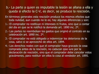 b.- La parte a quien es imputable la lesión se allana a ella y queda si efecto la C-V, es decir, se produce la rescisión. En términos generales esta rescisión produce los mismos efectos que toda nulidad, aun cuando no lo es; hay algunas diferencias y son: 1.- El comprador no restituye ni intereses ni frutos, sino que a contar del día en que se le notificó la demanda art. 1890 inc. 2º. 2.- Las partes no reembolsan los gastos que originó el contrato en su celebración art. 1890 inc. 2º. 3.- El comprador no está obligado a indemnizar los deterioros de la cosa, salvo si se aprovechó de ellos art. 1894. 4.- Los derechos reales con que el comprador haya gravado la cosa comprada antes de la rescisión, no caducan ipso iure por la declaración de rescisión, sino que el comprador debe cancelar estos gravámenes, para restituir sin ellos la cosa al vendedor art. 1895. 