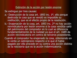 Extinción de la acción por lesión enorme Se extingue por tres causas: a.- Destrucción de la cosa art. 1893 inc. 1º, ello porque destruida la cosa que se vendió es imposible su restitución, que es el efecto propio de la resolución. b.- Enajenación de la cosa, art. 1893 inc. 2º no hay acción reivindicatoria por lesión enorme si la cosa vendida salió del patrimonio del comprador en lo cual se diferencia fundamentalmente de la nulidad ya que el art. 1689 da acción reivindicatoria en contra de terceros poseedores. Cuando el comprador ha enajenado la cosa, obteniendo en la venta un sobreprecio respecto a lo que él había pagado por ella procede en su contra una acción distinta de la rescisoria que es la acción indemnizatoria. 
