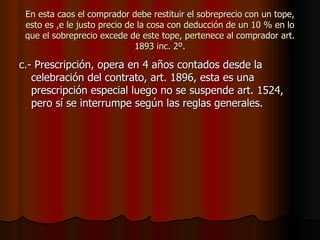 En esta caos el comprador debe restituir el sobreprecio con un tope, esto es ,e le justo precio de la cosa con deducción de un 10 % en lo que el sobreprecio excede de este tope, pertenece al comprador art. 1893 inc. 2º. c.- Prescripción, opera en 4 años contados desde la celebración del contrato, art. 1896, esta es una prescripción especial luego no se suspende art. 1524, pero sí se interrumpe según las reglas generales. 