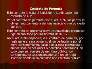 Contrato de Permuta Este contrato lo trata el legislador a continuación del contrato de C-V. Por el contrato de permuta dice el art. 1897 las partes se obligan mutuamente a dar una especie o cuerpo cierto por otro. Este contrato no presenta mayores novedades porque se rige en casi todo por las normas de la C-V. Así el art. 1898 dispone que el contrato de permuta, por regla general será consensual, se perfecciona por el mero consentimiento, salvo que la cosa permutada o ambas sean bienes raíces o derechos hereditarios, en cuyo caso se requiere de escritura pública; por consiguiente excepcionalmente será un contrato solemne siendo la solemnidad una escritura pública. 
