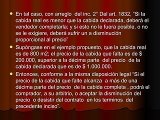En tal caso, con arreglo  del inc. 2° Del art. 1832, “Si la cabida real es menor que la cabida declarada, deberá el vendedor completarla; y si esto no le fuera posible, o no se le exigiere, deberá sufrir un a disminución  proporcional al precio” Supóngase en el ejemplo propuesto, que la cabida real es de 800 m2; el precio de la cabida que falta es de $ 200.000, superior a la décima parte  del precio  de la cabida declarada que es de $ 1.000.000. Entonces, conforme a la misma disposición legal “Si el precio de la cabida que falte alcanza  a más de una décima parte del precio  de la cabida completa , podrá el comprador, a su arbitrio, o aceptar la disminución del precio  o desistir del contrato  en los terminos  del precedente inciso”. 
