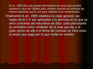 El art. 1889 dice que pueden permutarse las cosas que pueden venderse y que son hábiles para celebrar contrato de permuta las mismas personas que lo son para celebrar el de compraventa. Finalmente el art. 1900 establece la regla general: las reglas de la C-V son aplicables a la permuta en lo que no sena contrarias ala naturaleza de ésta; cada permutante se considera como vendedor de la cosa que da, y el justo precio de ella a la fecha del contrato se mira como el precio que paga por lo que recibe en cambio. 