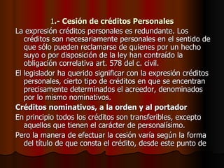 1 .- Cesión de créditos Personales La expresión créditos personales es redundante. Los créditos son necesariamente personales en el sentido de que sólo pueden reclamarse de quienes por un hecho suyo o por disposición de la ley han contraído la obligación correlativa art. 578 del c. civil. El legislador ha querido significar con la expresión créditos personales, cierto tipo de créditos en que se encentran precisamente determinados el acreedor, denominados por lo mismo nominativos. Créditos nominativos, a la orden y al portador En principio todos los créditos son transferibles, excepto aquellos que tienen el carácter de personalísimo. Pero la manera de efectuar la cesión varía según la forma del título de que consta el crédito, desde este punto de 