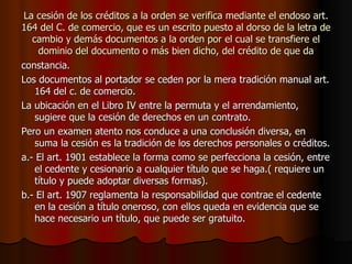 La cesión de los créditos a la orden se verifica mediante el endoso art. 164 del C. de comercio, que es un escrito puesto al dorso de la letra de cambio y demás documentos a la orden por el cual se transfiere el dominio del documento o más bien dicho, del crédito de que da constancia. Los documentos al portador se ceden por la mera tradición manual art. 164 del c. de comercio. La ubicación en el Libro IV entre la permuta y el arrendamiento, sugiere que la cesión de derechos en un contrato. Pero un examen atento nos conduce a una conclusión diversa, en suma la cesión es la tradición de los derechos personales o créditos. a.- El art. 1901 establece la forma como se perfecciona la cesión, entre el cedente y cesionario a cualquier título que se haga.( requiere un título y puede adoptar diversas formas). b.- El art. 1907 reglamenta la responsabilidad que contrae el cedente en la cesión a título oneroso, con ellos queda en evidencia que se hace necesario un título, que puede ser gratuito. 