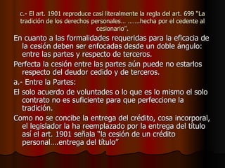 c.- El art. 1901 reproduce casi literalmente la regla del art. 699 “La tradición de los derechos personales… …….hecha por el cedente al cesionario”. En cuanto a las formalidades requeridas para la eficacia de la cesión deben ser enfocadas desde un doble ángulo: entre las partes y respecto de terceros. Perfecta la cesión entre las partes aún puede no estarlos respecto del deudor cedido y de terceros. a.- Entre la Partes: El solo acuerdo de voluntades o lo que es lo mismo el solo contrato no es suficiente para que perfeccione la tradición. Como no se concibe la entrega del crédito, cosa incorporal, el legislador la ha reemplazado por la entrega del título así el art. 1901 señala “la cesión de un crédito personal….entrega del título” 