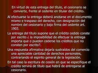 En virtud de esta entrega del título, el cesionario se convierte, frente al cedente en titular del crédito. Al efectuarse la entrega deberá anotarse en el documento mismo e traspaso del derecho, con designación del nombre del cesionario y bajo firma del cedente art. 1903. La entrega del título supone que el crédito cedido conste por escrito ¿ la imposibilidad de efectuar la entrega importa que o pueden cederse los créditos que no consten por escrito?. Una respuesta afirmativa dejaría sustraídos del comercio una apreciable cantidad de derechos personales, contrariando el espirito general de la legislación. En tal caso la escritura de cesión en que se especifique el crédito servirá de título que habrá de entregarse al cesionario. 