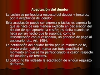 Aceptación del deudor La cesión se perfecciona respecto del deudor y terceros, por la aceptación del deudor. Esta aceptación puede ser expresa o tácita; es expresa la que se hace de una manera explícita en declaración del deudor de que aprueba la cesión; es tácita cuando se haga por un hecho que la suponga, como la litisconstación con el cesionario, un principio de pago al cesionario, etc. Art. 1904. La notificación del deudor hecha por un ministro de fe, previa orden judicial, marca con toda exactitud el momento en que se ha perfeccionado la cesión respecto del deudor y de terceros. El código no ha rodeado la aceptación de ningún requisito de forma. 