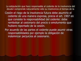 La estipulación que hace responsable al cedente de la insolvencia del deudor comprende naturalmente sólo su insolvencia al tiempo de la Cesión el riego de la insolvencia futura debe asumirlo el cedente de una manera expresa, precia el art. 1907 en que consiste la responsabilidad del cedente: debe rembolsar al cesionario del precio o emolumento que hubiere reportado de la cesión.  Por acuerdo de las partes el cedente puede asumir otras responsabilidades por ejemplo la obligación de indemnizar perjuicios al cesionario. 