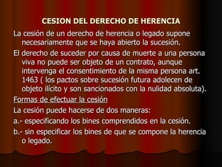 CESION DEL DERECHO DE HERENCIA La cesión de un derecho de herencia o legado supone necesariamente que se haya abierto la sucesión. El derecho de suceder por causa de muerte a una persona viva no puede ser objeto de un contrato, aunque intervenga el consentimiento de la misma persona art. 1463 ( los pactos sobre sucesión futura adolecen de objeto ilícito y son sancionados con la nulidad absoluta). Formas de efectuar la cesión La cesión puede hacerse de dos maneras: a.- especificando los bines comprendidos en la cesión. b.- sin especificar los bines de que se compone la herencia o legado. 