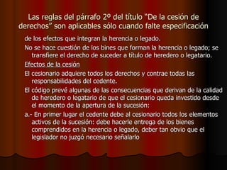 Las reglas del párrafo 2º del título “De la cesión de derechos” son aplicables sólo cuando falte especificación de los efectos que integran la herencia o legado. No se hace cuestión de los bines que forman la herencia o legado; se transfiere el derecho de suceder a título de heredero o legatario. Efectos de la cesión El cesionario adquiere todos los derechos y contrae todas las responsabilidades del cedente. El código prevé algunas de las consecuencias que derivan de la calidad de heredero o legatario de que el cesionario queda investido desde el momento de la apertura de la sucesión: a.- En primer lugar el cedente debe al cesionario todos los elementos activos de la sucesión: debe hacerle entrega de los bienes comprendidos en la herencia o legado, deber tan obvio que el legislador no juzgó necesario señalarlo 