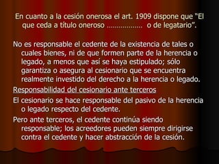 En cuanto a la cesión onerosa el art. 1909 dispone que “El que ceda a título oneroso ………………  o de legatario”. No es responsable el cedente de la existencia de tales o cuales bienes, ni de que formen parte de la herencia o legado, a menos que así se haya estipulado; sólo garantiza o asegura al cesionario que se encuentra realmente investido del derecho a la herencia o legado. Responsabilidad del cesionario ante terceros El cesionario se hace responsable del pasivo de la herencia o legado respecto del cedente. Pero ante terceros, el cedente continúa siendo responsable; los acreedores pueden siempre dirigirse contra el cedente y hacer abstracción de la cesión. 