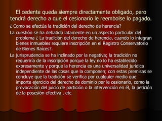 El cedente queda siempre directamente obligado, pero tendrá derecho a que el cesionario le reembolse lo pagado. ¿ Como se efectúa la tradición del derecho de herencia? La cuestión se ha debatido latamente en un aspecto particular del problema ¿ La tradición del derecho de herencia, cuando lo integran bienes inmuebles requiere inscripción en el Registro Conservatorio de Bienes Raíces?. La jurisprudencia se ha inclinado por la negativa; la tradición no requeriría de la inscripción porque la ley no lo ha establecido expresamente y porque la herencia es una universalidad jurídica independiente de las cosas que la componen; con estas premisas se concluye que la tradición se verifica por cualquier medio que importe ejercicio del derecho de dominio por le cesionario, como la provocación del juicio de partición o la intervención en él, la petición de la posesión efectiva , etc. 