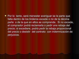 Por lo  tanto, será menester averiguar se la parte que falta dentro de los linderos excede o no de la décima parte  o de la que en ellos se comprende.  Si no excede, el comprador podrá reclamarla o pedir una rebaja del precio; si excediere, podrá pedir la rebaja proporcional  del precio o desistir  del contrato  con indemnización de perjuicios. 