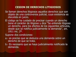 CESION DE DERECHOS LITIGIOSOS Se llaman derechos litigiosos aquellos derechos que son objeto de una controversia judicial, cuya existencia es discutida en juicio. El código se ha cuidado de precisar cuando un derecho tiene el carácter de litigioso y dice “Se entiende litigioso un derecho, para los efectos de los siguientes artículos, desde que se notifica judicialmente la demanda”, art. 1911 inc. 2º. Supone dos condiciones: a.- es preciso que se deduzca una demanda sobre un derecho de que se trata. b.- Es necesario que se haya judicialmente notificado la demanda. 