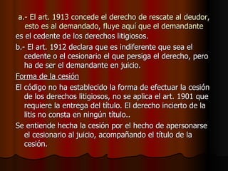 a.- El art. 1913 concede el derecho de rescate al deudor, esto es al demandado, fluye aquí que el demandante es el cedente de los derechos litigiosos. b.- El art. 1912 declara que es indiferente que sea el cedente o el cesionario el que persiga el derecho, pero ha de ser el demandante en juicio. Forma de la cesión El código no ha establecido la forma de efectuar la cesión de los derechos litigiosos, no se aplica el art. 1901 que requiere la entrega del título. El derecho incierto de la litis no consta en ningún título.. Se entiende hecha la cesión por el hecho de apersonarse el cesionario al juicio, acompañando el título de la cesión. 