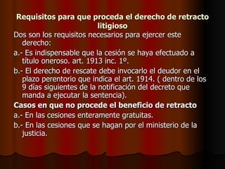 Requisitos para que proceda el derecho de retracto litigioso Dos son los requisitos necesarios para ejercer este derecho: a.- Es indispensable que la cesión se haya efectuado a título oneroso. art. 1913 inc. 1º. b.- El derecho de rescate debe invocarlo el deudor en el plazo perentorio que indica el art. 1914. ( dentro de los 9 días siguientes de la notificación del decreto que manda a ejecutar la sentencia). Casos en que no procede el beneficio de retracto a.- En las cesiones enteramente gratuitas. b.- En las cesiones que se hagan por el ministerio de la justicia. 