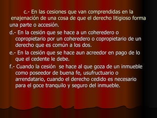 c.- En las cesiones que van comprendidas en la enajenación de una cosa de que el derecho litigioso forma una parte o accesión. d.- En la cesión que se hace a un coheredero o copropietario por un coheredero o copropietario de un derecho que es común a los dos. e.- En la cesión que se hace aun acreedor en pago de lo que el cedente le debe. f.- Cuando la cesión  se hace al que goza de un inmueble como poseedor de buena fe, usufructuario o arrendatario, cuando el derecho cedido es necesario para el goce tranquilo y seguro del inmueble. 
